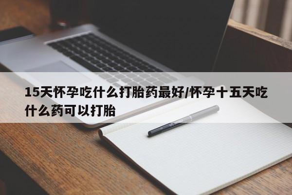 大月份流产药联系方式15天怀孕吃什么打胎药最好/怀孕十五天吃什么药可以打胎