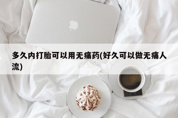 大月份流产药联系方式多久内打胎可以用无痛药(好久可以做无痛人流)