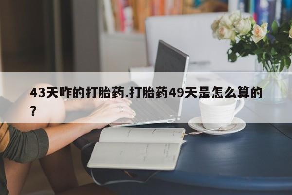 大月份流产药联系方式43天咋的打胎药.打胎药49天是怎么算的？