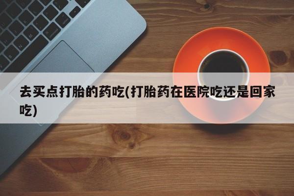 大月份流产药联系方式去买点打胎的药吃(打胎药在医院吃还是回家吃)