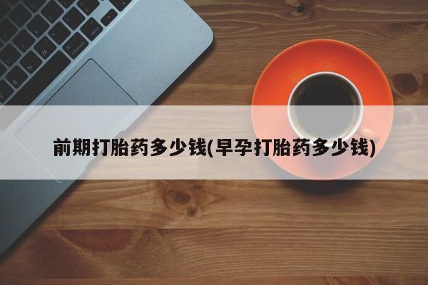大月份流产药联系方式前期打胎药多少钱(早孕打胎药多少钱)