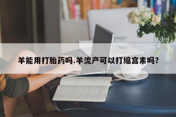 大月份流产药联系方式羊能用打胎药吗.羊流产可以打缩宫素吗？