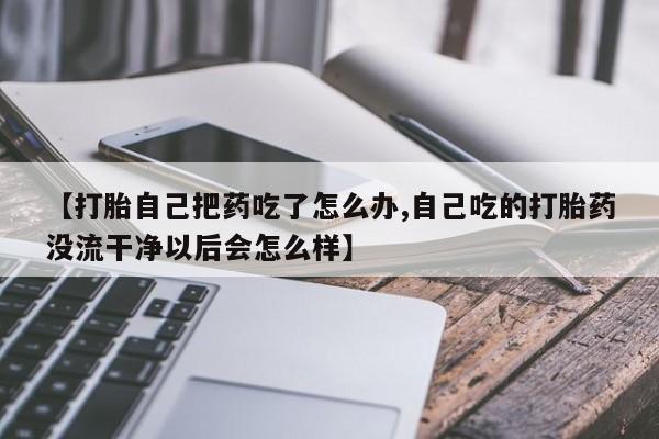 大月份流产药联系方式【打胎自己把药吃了怎么办,自己吃的打胎药没流干净以后会怎么样】