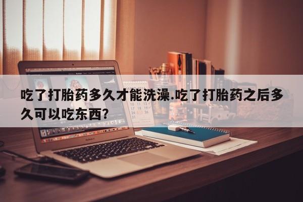 大月份流产药联系方式吃了打胎药多久才能洗澡.吃了打胎药之后多久可以吃东西？