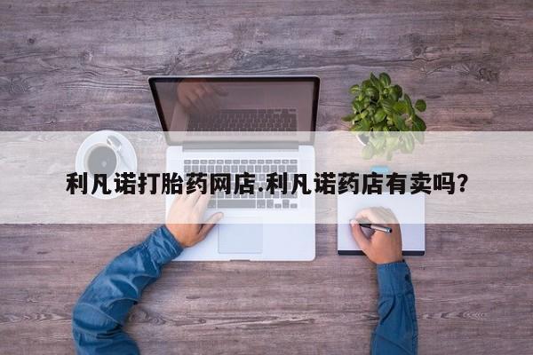 大月份流产药联系方式利凡诺打胎药网店.利凡诺药店有卖吗？