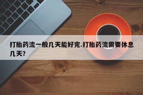 大月份流产药联系方式打胎药流一般几天能好完.打胎药流需要休息几天？