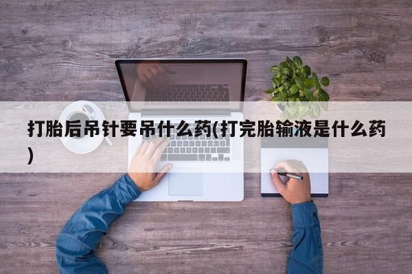 大月份流产药联系方式打胎后吊针要吊什么药(打完胎输液是什么药)
