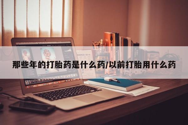 大月份流产药联系方式那些年的打胎药是什么药/以前打胎用什么药