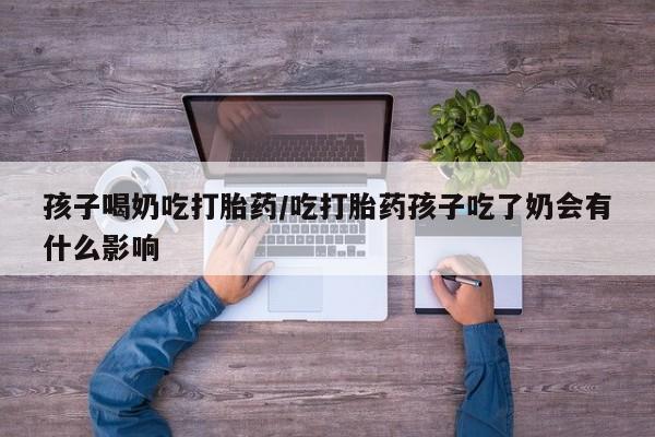 大月份流产药联系方式孩子喝奶吃打胎药/吃打胎药孩子吃了奶会有什么影响
