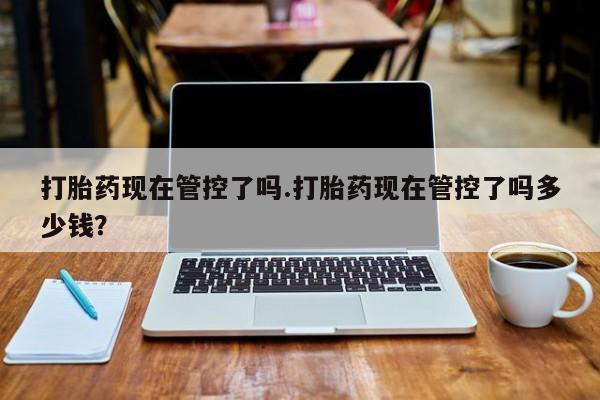 大月份流产药联系方式打胎药现在管控了吗.打胎药现在管控了吗多少钱？