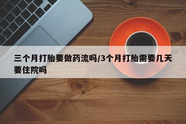 大月份流产药联系方式三个月打胎要做药流吗/3个月打胎需要几天要住院吗