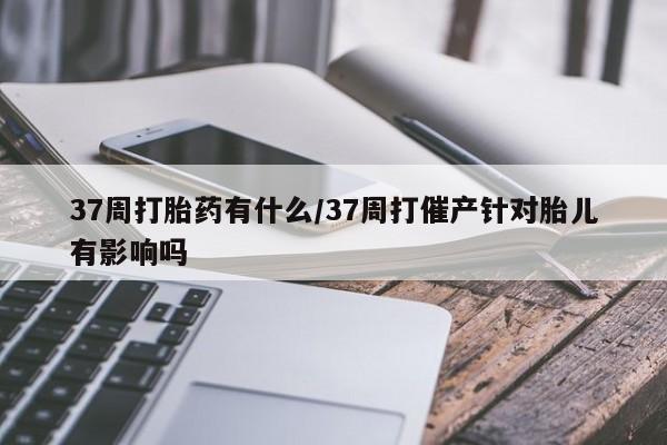 大月份流产药联系方式37周打胎药有什么/37周打催产针对胎儿有影响吗