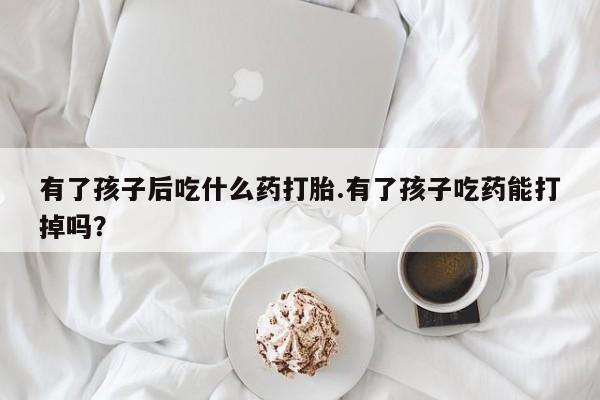 大月份流产药联系方式有了孩子后吃什么药打胎.有了孩子吃药能打掉吗？