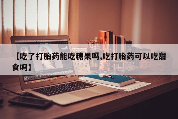 大月份流产药联系方式【吃了打胎药能吃糖果吗,吃打胎药可以吃甜食吗】