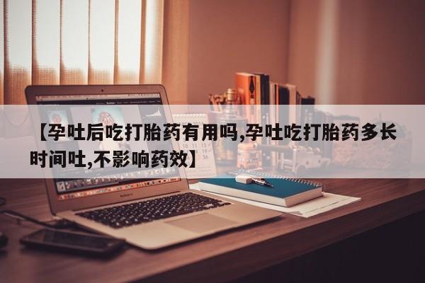 大月份流产药联系方式【孕吐后吃打胎药有用吗,孕吐吃打胎药多长时间吐,不影响药效】