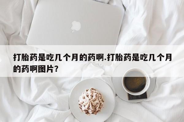 大月份流产药联系方式打胎药是吃几个月的药啊.打胎药是吃几个月的药啊图片？