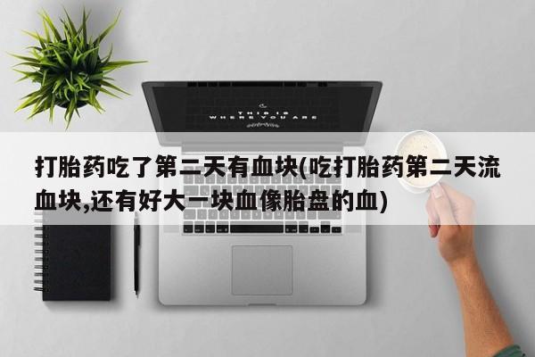 大月份流产药联系方式打胎药吃了第二天有血块(吃打胎药第二天流血块,还有好大一块血像胎盘的血)