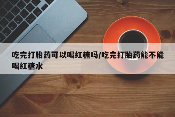 大月份流产药联系方式吃完打胎药可以喝红糖吗/吃完打胎药能不能喝红糖水