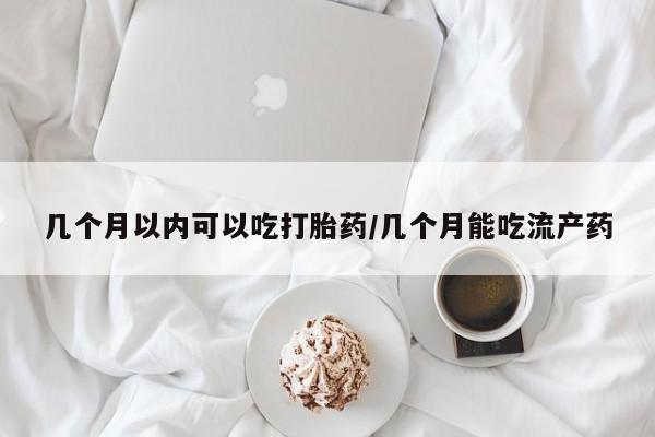 大月份流产药联系方式几个月以内可以吃打胎药/几个月能吃流产药