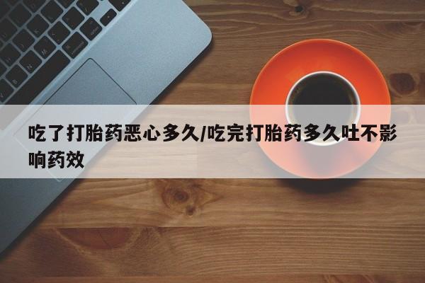 大月份流产药联系方式吃了打胎药恶心多久/吃完打胎药多久吐不影响药效