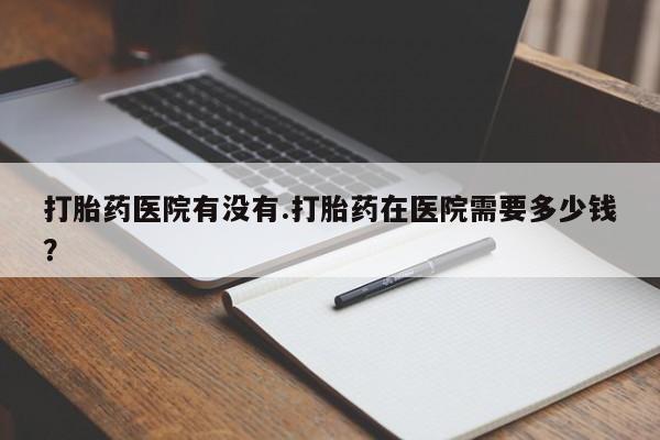 大月份流产药联系方式打胎药医院有没有.打胎药在医院需要多少钱？