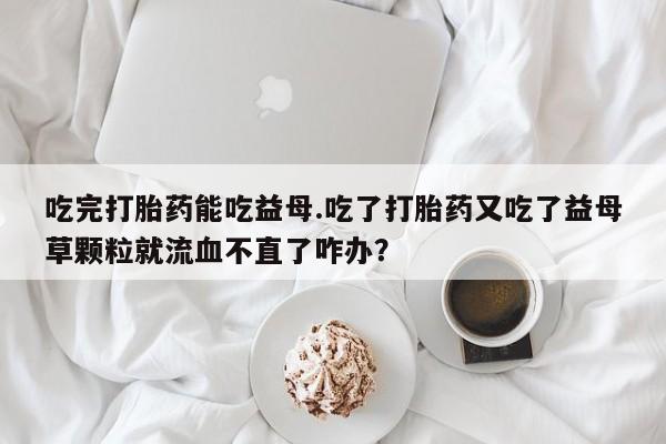 大月份流产药联系方式吃完打胎药能吃益母.吃了打胎药又吃了益母草颗粒就流血不直了咋办？