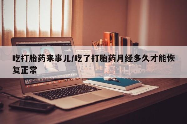 大月份流产药联系方式吃打胎药来事儿/吃了打胎药月经多久才能恢复正常