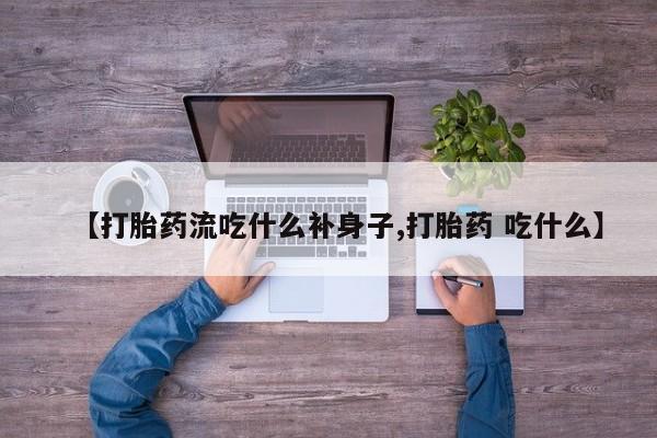 大月份流产药联系方式【打胎药流吃什么补身子,打胎药 吃什么】