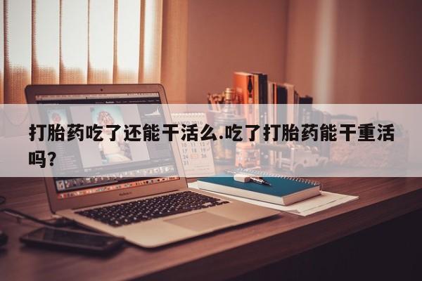 大月份流产药联系方式打胎药吃了还能干活么.吃了打胎药能干重活吗？