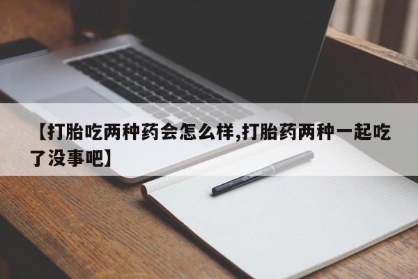 大月份流产药联系方式【打胎吃两种药会怎么样,打胎药两种一起吃了没事吧】