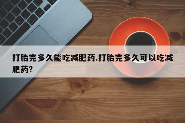 大月份流产药联系方式打胎完多久能吃减肥药.打胎完多久可以吃减肥药？