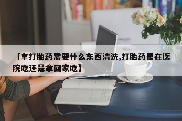大月份流产药联系方式【拿打胎药需要什么东西清洗,打胎药是在医院吃还是拿回家吃】