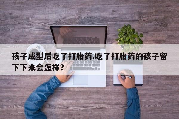 大月份流产药联系方式孩子成型后吃了打胎药.吃了打胎药的孩子留下下来会怎样？
