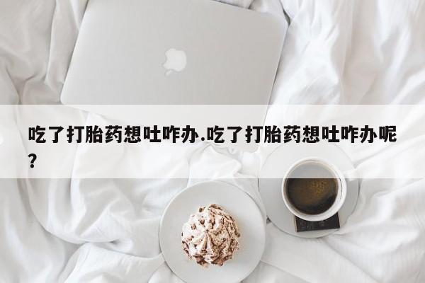 大月份流产药联系方式吃了打胎药想吐咋办.吃了打胎药想吐咋办呢？