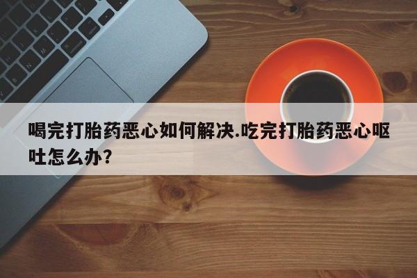 大月份流产药联系方式喝完打胎药恶心如何解决.吃完打胎药恶心呕吐怎么办？