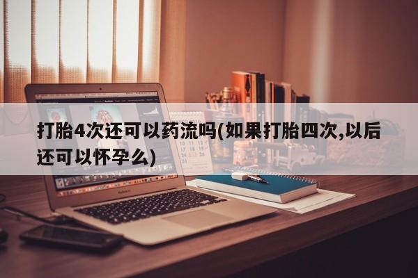 大月份流产药联系方式打胎4次还可以药流吗(如果打胎四次,以后还可以怀孕么)
