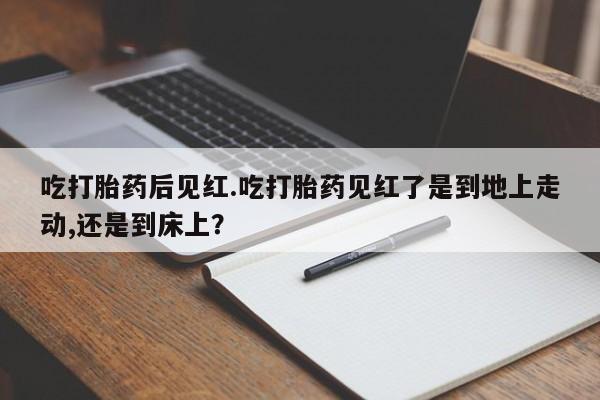 大月份流产药联系方式吃打胎药后见红.吃打胎药见红了是到地上走动,还是到床上？