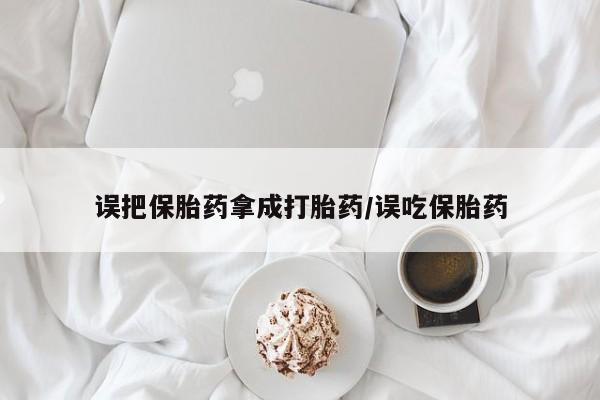 大月份流产药联系方式误把保胎药拿成打胎药/误吃保胎药