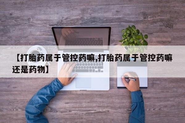大月份流产药联系方式【打胎药属于管控药嘛,打胎药属于管控药嘛还是药物】