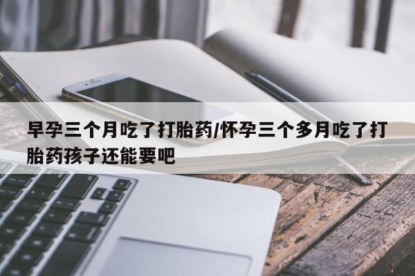 大月份流产药联系方式早孕三个月吃了打胎药/怀孕三个多月吃了打胎药孩子还能要吧