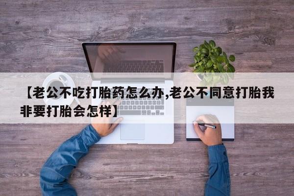 大月份流产药联系方式【老公不吃打胎药怎么办,老公不同意打胎我非要打胎会怎样】