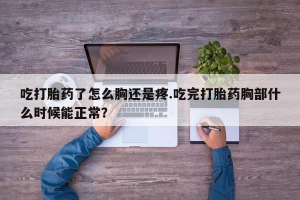 大月份流产药联系方式吃打胎药了怎么胸还是疼.吃完打胎药胸部什么时候能正常？
