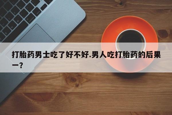 大月份流产药联系方式打胎药男士吃了好不好.男人吃打胎药的后果一？