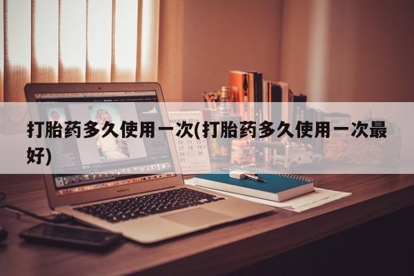 大月份流产药联系方式打胎药多久使用一次(打胎药多久使用一次最好)