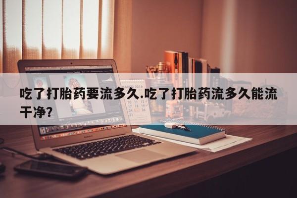 大月份流产药联系方式吃了打胎药要流多久.吃了打胎药流多久能流干净？