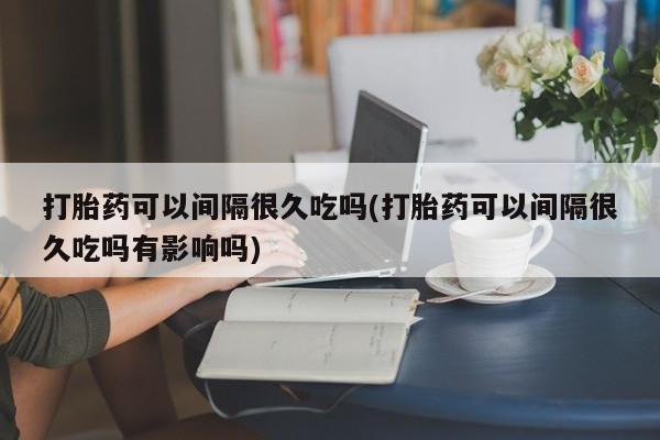 大月份流产药联系方式打胎药可以间隔很久吃吗(打胎药可以间隔很久吃吗有影响吗)