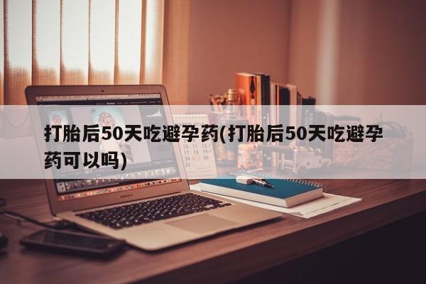 大月份流产药联系方式打胎后50天吃避孕药(打胎后50天吃避孕药可以吗)