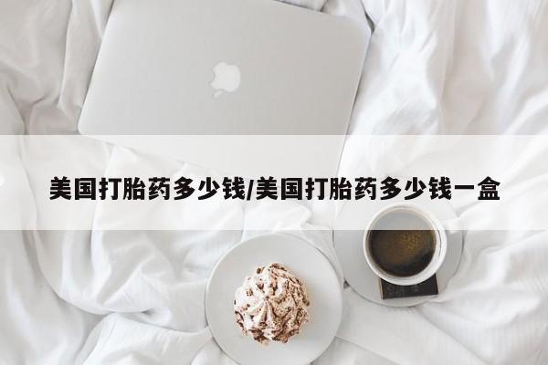 大月份流产药联系方式美国打胎药多少钱/美国打胎药多少钱一盒