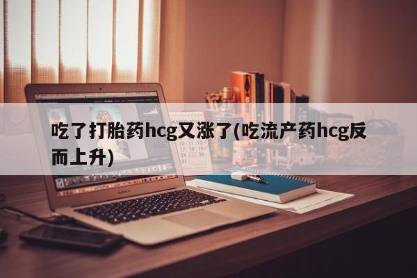 大月份流产药联系方式吃了打胎药hcg又涨了(吃流产药hcg反而上升)