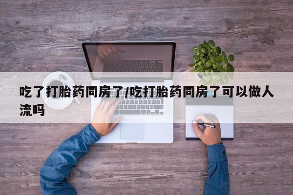 大月份流产药联系方式吃了打胎药同房了/吃打胎药同房了可以做人流吗